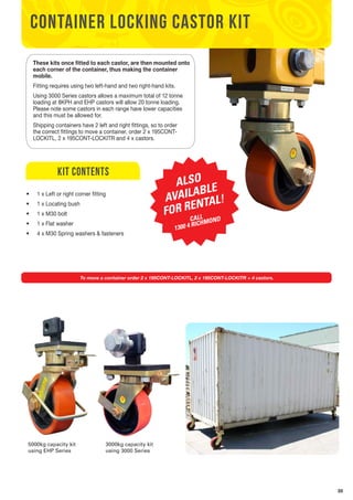35 
CONTAINER LOCKING CASTOR KIT 
These kits once fitted to each castor, are then mounted onto 
each corner of the container, thus making the container 
mobile. 
Fitting requires using two left-hand and two right-hand kits. 
Using 3000 Series castors allows a maximum total of 12 tonne 
loading at 8KPH and EHP castors will allow 20 tonne loading. 
Please note some castors in each range have lower capacities 
and this must be allowed for. 
Shipping containers have 2 left and right fittings, so to order 
the correct fittings to move a container, order 2 x 195CONT-LOCKITL, 
2 x 195CONT-LOCKITR and 4 x castors. 
kit contents 
• 1 x Left or right corner fitting 
• 1 x Locating bush 
• 1 x M30 bolt 
• 1 x Flat washer 
• 4 x M30 Spring washers & fasteners 
ALSO 
AVAILABLE 
FOR RENTAL! 
CALL 
1300 4 RICHMOND 
To move a container order 2 x 195CONT-LOCKITL, 2 x 195CONT-LOCKITR + 4 castors. 
5000kg capacity kit 
using EHP Series 
3000kg capacity kit 
using 3000 Series 
 