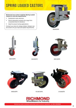 39 
spring loaded castors 
Richmond can custom engineer Spring Loaded 
Castors to suit any requirements. 
• Substantial noise reduction 
• Shock absorption protects the cargo from 
unwanted shock & vibrations 
• Ideal for power towing applications 
Contact your store for design details. Designs can 
be tuned to fit your load and speed requirements. 
S6644SPR 
S6338SPR 
S8262SPR 
S9010SPR 
S1090SPR 
S8904SPR R12907SPR 
Richmond can custom manufacture spring loaded castors to suit your requirements - call 1300 4 RICHMOND 
 