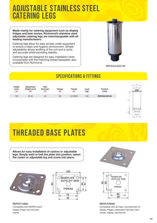 47 
Made mainly for catering equipment such as display 
fridges and bain maries, Richmond’s stainless steel 
adjustable catering legs are interchangeable with all 
leading manufacturers. 
Catering legs allow for easy access under equipment 
to ensure a clean and hygienic environment. Simple 
adjustability allows levelling of the unit and is quick 
and accurate whilst providing stability. 
Catering legs are designed for easy installation when 
incorporated with the matching thread baseplate, also 
available from Richmond. 
THREADED BASE PLATES 
REFPLT10983 
Compatible with SKOPE brand 
display fridge units and bain 
maries 
REFADJLEG146 
THREAD 
SUITS 3/4” BSW 
Specifications & Fittings 
REFPLT09090 
Compatible with all major manufacturers of 
display fridges, preparation benches, bain 
maries, display cabinets etc 
Height 
(mm) 
(A) 
Adjustment 
Height (mm) 
(B) 
Tube 
Diameter 
(C) 
Flange 
(D) 
Thread 
(E) 
Load 
(kg) 
Product 
Code 
120 25-55 50 60 3/4 BSW 400 REFADJLEG146 
BASEPLATE 
adjustable stainless steel 
catering legs 
Allows for easy installation of castors or adjustable 
legs. Simply weld or bolt the plate into position, select 
the castor or adjustable leg and screw into place. 
109 
BASEPLATE 
BASEPLATE 
SUITS SUITS 3/3/4” BSW 
4” BSW 
83 
54 
THREAD 
79 
85 
61 
BASEPLATE 
SUITS 3/4” BSW 
THREAD 
90 
60 
60 
90 
 