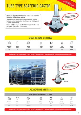 49 
tube type scaffold castor 
The Tube Type Scaffold Castor has a tube stem to 
fit 50mm OD scaffold tubing. 
The advanced design which eliminates the kingpin 
features a zinc passivated steel frame for rigidity and 
a longer working life. 
Richmond Tube Type Scaffold Castors are tested and 
approved to AS/NZS 1576.2:2009 
Diameter 
(mm) 
Width 
(mm) 
Specifications & Fittings 
Wheel 
Type 
Wheel 
Code 
Bearing 
Type 
700KG / castor up to 
Load 
Capacity 
TESTED & APPROVED 
To AS/NZS 1576.2:2009 
Swivel 
Code 
200 50 Poly Nylon - Roller 700 S883B 
RICHMOND CAN SUPPLY MANY OTHER SOCKET AND PIN SIZES - 1300 4 RICHMOND or email sales@richmondau.com 
Specifications & Fittings 
Tube Type to Suit 48mm OD Tube 
Diameter 
(mm) 
Width 
(mm) 
Wheel 
Type 
Wheel 
Code 
Bearing 
Type 
Load 
Capacity 
TESTED & APPROVED 
To AS/NZS 1576.2:2009 
Swivel 
Code 
S879B 
200 50 Poly Nylon - Roller 700 S879B 
RICHMOND CAN SUPPLY MANY OTHER SOCKET AND PIN SIZES - 1300 4 RICHMOND or email sales@richmondau.com 
 