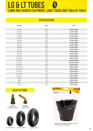 57 
lg & lt TUBES 
LAWN AND GARDEN EQUIPMENT, LIGHT TRUCK AND TRAILER TUBES 
Tube Size Valve Code 
9X3.50-4 TR87 LG0924-TUBE87 
11x4.00-5 TR13 LG1140-TUBE13 
11x4.00-5 TR87 LG 1140-TUBE87 
13x5.00-6 TR13 LG1350-TUBE13 
13x5.00-6 TR87 LG1350-TUBE87 
13x6.50-6 TR13 LG1365-TUBE13 
13x6.50-6 TR87 LG1365-TUBE87 
15x6.00-6 TR13 LG1560-TUBE13 
15X6.00-6 TR87 LG1560-TUBE87 
16x6.50-8 TR13 LG1665-TUBE13 
16x6.50-8 TR87 LG1665-TUBE87 
18x8.50-8 TR13 LG1885-TUBE13 
18x8.50-8 TR87 LG1885-TUBE87 
20x10.00-10 TR13 LG2010-TUBE13 
20x10.00-8 TR87 LG201008-TUBE87 
20x10.00-8 TR13 LG201008-TUBE13 
22x9.50-10 TR13 LG2295-TUBE13 
23x10.50-12 TR13 LG2310-TUBE13 
24x12.00-10 TR13 LG2412-TUBE13 
24x9.50-10 TR13 LG2495-TUBE13 
25x12.00-9 TR13 LG2512-TUBE13 
25x13.00-9 TR13 LG2513-TUBE13 
195R14 TR13 LT2020-TUBE13 
185R14 TR13 LT2085-TUBE13 
6.00-9 TR13 LT2209-TUBE13 
5.00-10 TR13 LT2210-TUBE13 
VALVE OPTIONS 
TUBE13 TUBE87 
LG1365-TUBE13 LG2295-TUBE13 LG2495-TUBE13 
Specifications 
Available in hangable packaging, perfect 
for showrooms and display. 
STRAIGHT VALVE BENT VALVE 
 