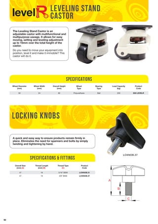90 
LEVELING STAND 
CASTOR 
The Leveling Stand Castor is an 
adjustable castor with multifunctional and 
multipurpose useage. It allows for easy 
moving, setting and leveling adjustment 
up to 10mm over the total height of the 
castor. 
Do you need to move your equipment into 
position, level it and make it immobile? This 
castor will do it. 
Specifications 
Wheel Diameter 
(mm) 
Wheel Width 
(mm) 
Overall Height 
(mm) 
Wheel 
Type 
Bearing 
Type 
Load Capacity 
(kg) 
Product 
Code 
50 24 82 Polyurethane Ball 250 S55 LEVELR 
locking knobs 
A 
B 
C 
Specifications & Fittings 
D 
A 
C 
D 
B 
C 
B 
A 
A 
C 
D 
breon wm 
UNLESS OTHERWISE SPECIFIED: 
TITLE: 
NAME DATE 
DRAWN 
CHECKED 
ENG APPR. 
MFG APPR. 
DIMENSIONS ARE IN mertic mm 
this & that 
LCKNOB.37 
A quick and easy way to ensure products remain firmly in 
place. Eliminates the need for spanners and bolts by simply 
twisting and tightening by hand. 
Overall Size 
(mm) (A) 
Thread Length 
(mm) (B) 
Thread Type 
(C) 
Product 
Code 
47 19 5/16” BSW LCKNOB.31 
47 19 3/8” BSW LCKNOB.37 
 
