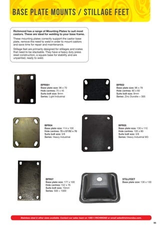 95 
base plate mounts / stillage feet 
Richmond has a range of Mounting Plates to suit most 
castors. These are ideal for welding to your base frame. 
These mounting plates correctly support the castor base 
plate, remove the need to weld in order to mount castors 
and save time for repair and maintenance. 
Stillage feet are primarily designed for stillages and crates 
that need to be stackable. They have a heavy duty press 
steel construction, a square base for stability and are 
unpainted, ready to weld. 
BPR001 
Base plate size: 96 x 70 
Hole centres: 75 x 45 
Suits bolt size: 8mm 
Series: Light Industrial 
BPR02 
Base plate size: 96 x 78 
Hole centres: 80 x 60 
Suits bolt size: 8mm 
Series: Zinc Durolite + 300 
BPR04 
Base plate size: 114 x 100 
Hole centres: 76 x 67/92 x 76 
Suits bolt size: 3/8 
Series: Heavy Industrial 
BPR05 
Base plate size: 130 x 110 
Hole centres: 105 x 80 
Suits bolt size: 3/8 
Series: Heavy Industrial M3 
BPR07 
Base plate size: 177 x 100 
Hole centres: 152 x 76 
Suits bolt size: 10mm 
Series: 500 + 1000 
STILLFEET 
Base plate size: 130 x 130 
Stainless steel & other sizes available. Contact our sales team on 1300 4 RICHMOND or email sales@richmondau.com. 
 