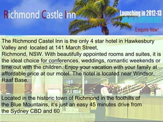 141 March Street, Richmond, NSW  The Richmond Castel Inn is the only 4 star hotel in Hawkesbury Valley and  located at 141 March Street, Richmond, NSW. With beautifully appointed rooms and suites, it is the ideal choice for conferences, weddings, romantic weekends or time out with the children. Enjoy your vacation with your family at affordable price at our motel. The hotel is located near Windsor, Raaf Base. Located in the historic town of Richmond in the foothills of  the Blue Mountains, it’s just an easy 45 minutes drive from  the Sydney CBD and 60 