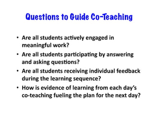 Questions to Guide Co-Teaching
•  Are	
  all	
  students	
  acEvely	
  engaged	
  in	
  
meaningful	
  work?	
  
•  Are	
  all	
  students	
  parEcipaEng	
  by	
  answering	
  
and	
  asking	
  quesEons?	
  
•  Are	
  all	
  students	
  receiving	
  individual	
  feedback	
  
during	
  the	
  learning	
  sequence?	
  
•  How	
  is	
  evidence	
  of	
  learning	
  from	
  each	
  day’s	
  
co-­‐teaching	
  fueling	
  the	
  plan	
  for	
  the	
  next	
  day?	
  

 