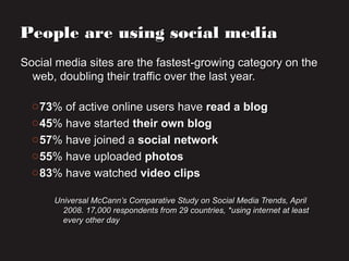 People are using social mediaPeople are using social media
Social media sites are the fastest-growing category on theSocial media sites are the fastest-growing category on the
web, doubling their traffic over the last year.web, doubling their traffic over the last year.
o7373% of active online users have% of active online users have read a blogread a blog
o4545% have started% have started their own blogtheir own blog
o5757% have joined a% have joined a social networksocial network
o5555% have uploaded% have uploaded photosphotos
o8383% have watched% have watched video clipsvideo clips
Universal McCann’s Comparative Study on Social Media Trends, AprilUniversal McCann’s Comparative Study on Social Media Trends, April
2008. 17,000 respondents from 29 countries, *using internet at least2008. 17,000 respondents from 29 countries, *using internet at least
every other dayevery other day
 