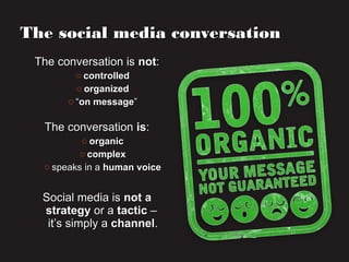 The conversation isThe conversation is notnot::
o controlledcontrolled
o organizedorganized
o ““on messageon message””
The conversationThe conversation isis::
o organicorganic
o complexcomplex
o speaks in aspeaks in a human voicehuman voice
Social media isSocial media is not anot a
strategystrategy or aor a tactictactic ––
it’s simply ait’s simply a channelchannel..
The social media conversationThe social media conversation
 