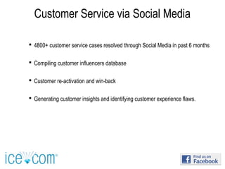 Customer Service via Social Media
 4800+ customer service cases resolved through Social Media in past 6 months
 Compiling customer influencers database
 Customer re-activation and win-back
 Generating customer insights and identifying customer experience flaws.
 