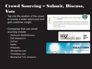 o Tap into the wisdom of the crowdTap into the wisdom of the crowd
to access a wider talent pool andto access a wider talent pool and
gain customer insightgain customer insight
o Companies that use crowdCompanies that use crowd
sourcing include:sourcing include:
o Starbucks (MyStarbucks)Starbucks (MyStarbucks)
o Dell (Ideastorm)Dell (Ideastorm)
o DuPontDuPont
o NetflixNetflix
o WikipediaWikipedia
o iStockphoto.comiStockphoto.com
o Threadless.comThreadless.com
o Mechanical Turk (Amazon)Mechanical Turk (Amazon)
Crowd Sourcing – Submit, Discuss,Crowd Sourcing – Submit, Discuss,
VoteVote
 