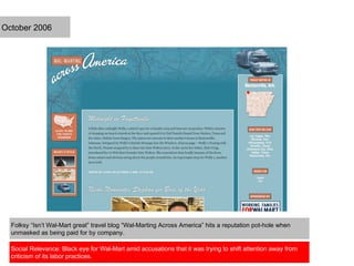 Folksy “Isn’t Wal-Mart great” travel blog “Wal-Marting Across America” hits a reputation pot-hole when
unmasked as being paid for by company.
Social Relevance: Black eye for Wal-Mart amid accusations that it was trying to shift attention away from
criticism of its labor practices.
October 2006
 