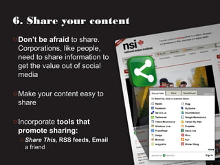 o Don’t be afraidDon’t be afraid to share.to share.
Corporations, like people,Corporations, like people,
need to share information toneed to share information to
get the value out of socialget the value out of social
mediamedia
o Make your content easy toMake your content easy to
shareshare
o IncorporateIncorporate tools thattools that
promote sharing:promote sharing:
o Share This,Share This, RSS feeds, EmailRSS feeds, Email
a frienda friend
6. Share your content6. Share your content
 