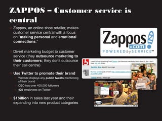ZAPPOS – Customer service isZAPPOS – Customer service is
centralcentral
o Zappos, an online shoe retailer, makesZappos, an online shoe retailer, makes
customer service central with a focuscustomer service central with a focus
on “on “making personalmaking personal andand emotionalemotional
connectionsconnections.”.”
o Divert marketing budget to customerDivert marketing budget to customer
service (theyservice (they outsource marketing tooutsource marketing to
their customerstheir customers; they don’t outsource; they don’t outsource
their call centre)their call centre)
o Use Twitter to promote their brandUse Twitter to promote their brand
o Website displays anyWebsite displays any public tweetspublic tweets mentioningmentioning
of their brandof their brand
o CEO has over 400,000 followersCEO has over 400,000 followers
o 430430 employees on Twitteremployees on Twitter
o $1billion$1billion in sales last year and theirin sales last year and their
expanding into new product categoriesexpanding into new product categories
 