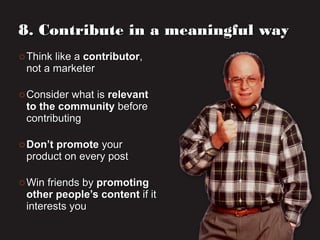 o Think like aThink like a contributorcontributor,,
not a marketernot a marketer
o Consider what isConsider what is relevantrelevant
to the communityto the community beforebefore
contributingcontributing
o Don’t promoteDon’t promote youryour
product on every postproduct on every post
o Win friends byWin friends by promotingpromoting
other people’s contentother people’s content if itif it
interests youinterests you
8. Contribute in a meaningful way8. Contribute in a meaningful way
 