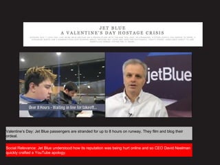 Valentine’s Day: Jet Blue passengers are stranded for up to 8 hours on runway. They film and blog their
ordeal.
Social Relevance: Jet Blue understood how its reputation was being hurt online and so CEO David Neelman
quickly crafted a YouTube apology.
 