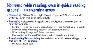 No round robin reading, even in guided reading
groups! – an emerging group
• Connecting: Title – What might they do together? What do you do
with your Grandma or another adult?
• Processing – picture walk (goal: build background knowledge and
hear the language)
• Say the words as you turn the pages, but do not read the text word for word.
• See what words we already know – ‘I can, Just like, Grandma’
• What do they do together? Collect the words.
• Can you find me the word ‘like, boots, pick…’ How did you know?
• Transforming/Personalizing: Reread the book. Write one thing you do
that is ‘Just Like Grandma’.
• While I read with each
 