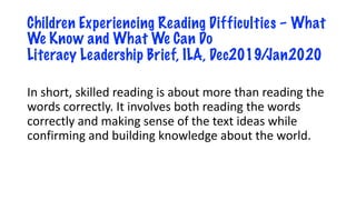Children Experiencing Reading Difficulties – What
We Know and What We Can Do
Literacy Leadership Brief, ILA, Dec2019/Jan2020
In short, skilled reading is about more than reading the
words correctly. It involves both reading the words
correctly and making sense of the text ideas while
confirming and building knowledge about the world.
 