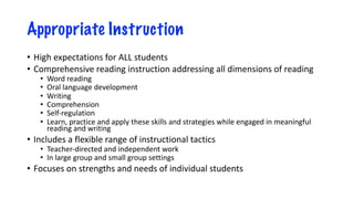 Appropriate Instruction
• High expectations for ALL students
• Comprehensive reading instruction addressing all dimensions of reading
• Word reading
• Oral language development
• Writing
• Comprehension
• Self-regulation
• Learn, practice and apply these skills and strategies while engaged in meaningful
reading and writing
• Includes a flexible range of instructional tactics
• Teacher-directed and independent work
• In large group and small group settings
• Focuses on strengths and needs of individual students
 