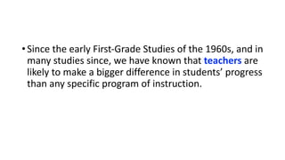 •Since the early First-Grade Studies of the 1960s, and in
many studies since, we have known that teachers are
likely to make a bigger difference in students’ progress
than any specific program of instruction.
 