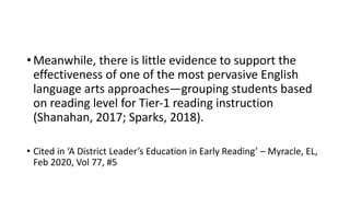 •Meanwhile, there is little evidence to support the
effectiveness of one of the most pervasive English
language arts approaches—grouping students based
on reading level for Tier-1 reading instruction
(Shanahan, 2017; Sparks, 2018).
• Cited in ‘A District Leader’s Education in Early Reading’ – Myracle, EL,
Feb 2020, Vol 77, #5
 