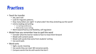 Practices
• Teach for transfer
• Ask, don’t tell
• Look for linguistic patterns.
• How many letters are right? In what order? Are they stretching out the word?
• Link to reading and writing
• 1:1 writing conferences
• Risk words in your writing
• Work toward fluency and flexibility, self regulation
• Model how you remember how to spell the word
• Consider what the learner needs to hear to move them forward
• Model with content words
• Model with words that come from students’ writing
• Use word walls
• Word sorts
• Sight, sound, meaning
• Use words they can read. NO nonsense words.
• Compare words that do with words that don’t
 