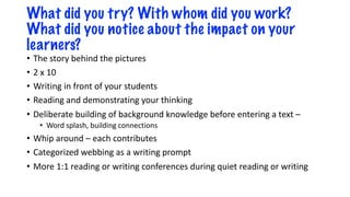 What did you try? With whom did you work?
What did you notice about the impact on your
learners?
• The story behind the pictures
• 2 x 10
• Writing in front of your students
• Reading and demonstrating your thinking
• Deliberate building of background knowledge before entering a text –
• Word splash, building connections
• Whip around – each contributes
• Categorized webbing as a writing prompt
• More 1:1 reading or writing conferences during quiet reading or writing
 