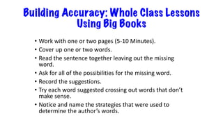 Building Accuracy: Whole Class Lessons
Using Big Books
• Work with one or two pages (5-10 Minutes).
• Cover up one or two words.
• Read the sentence together leaving out the missing
word.
• Ask for all of the possibilities for the missing word.
• Record the suggestions.
• Try each word suggested crossing out words that don’t
make sense.
• Notice and name the strategies that were used to
determine the author’s words.
 