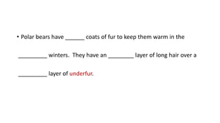 • Polar bears have ______ coats of fur to keep them warm in the
_________ winters. They have an ________ layer of long hair over a
_________ layer of underfur.
 