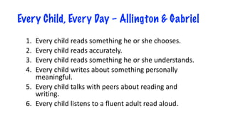 Every Child, Every Day – Allington & Gabriel
1. Every child reads something he or she chooses.
2. Every child reads accurately.
3. Every child reads something he or she understands.
4. Every child writes about something personally
meaningful.
5. Every child talks with peers about reading and
writing.
6. Every child listens to a fluent adult read aloud.
 