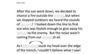 After the sun went down, we decided to
chance a fire outside the (thing), but when
we stepped outdoors we heard the sounds
of (action)! I looked down the line to find
out who was foolish enough to give away his
(place) to the enemy. But the noise wasn't
coming from our (thing) at all.
As I (describe) stuck my head over the edge
of the trench, I couldn't believe what I saw!
Give a clue
 