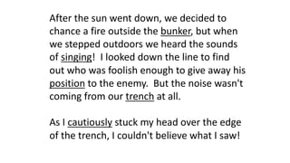 After the sun went down, we decided to
chance a fire outside the bunker, but when
we stepped outdoors we heard the sounds
of singing! I looked down the line to find
out who was foolish enough to give away his
position to the enemy. But the noise wasn't
coming from our trench at all.
As I cautiously stuck my head over the edge
of the trench, I couldn't believe what I saw!
 