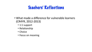 Teachers’ Reflections
• What made a difference for vulnerable learners
(CR4YR, 2012-2013)
• 1:1 support
• Relationship
• Choice
• Focus on meaning
 