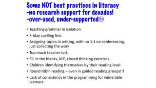 Some NOT best practices in literacy
-no research support for decades!
-over-used, under-supportedL
• Teaching grammar in isolation
• Friday spelling lists
• Assigning topics in writing, with no 1:1 no conferencing,
just collecting the work
• Too much teacher-talk
• Fill in the blanks, MC, closed thinking exercises
• Children identifying themselves by their reading level
• Round robin reading – even in guided reading groups!!!
• Lack of consistency in the programming for vulnerable
learners
 