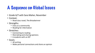 A Sequence on Global Issues
• Grade 6/7 with Sara Maher, November
• Context:
• Read class novel, The Breadwinner
• Strengths:
• Class as a community
• Reading for information
• Stretches:
• Connecting to reading
• Risk-taking and sharing opinions
• 6 students with an IEP
• Goals:
• All writing
• Make personal connections and share an opinion
 
