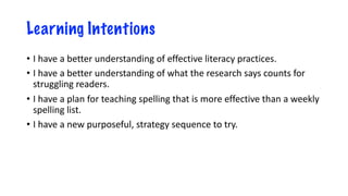 Learning Intentions
• I have a better understanding of effective literacy practices.
• I have a better understanding of what the research says counts for
struggling readers.
• I have a plan for teaching spelling that is more effective than a weekly
spelling list.
• I have a new purposeful, strategy sequence to try.
 