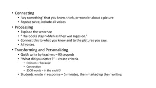 • Connec&ng
• ‘say something’ that you know, think, or wonder about a picture
• Repeat twice, include all voices
• Processing
• Explode the sentence
• “The books stay hidden as they war rages on.”
• Connect this to what you know and to the pictures you saw.
• All voices.
• Transforming and Personalizing
• Quick write by teachers – 90 seconds
• “What did you no&ce?” – create criteria
• Opinion – ‘because’
• Connec&on
• $500 words – in the vaultJ
• Students wrote in response – 5 minutes, then marked up their wri&ng
 