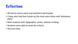 Reflections
• All had an access point and wanted to participate.
• 2 boys who had their hands up the most were those with ‘behaviour
plans’
• Both students with ‘dysgraphia’ wrote, without scribing.
• Students were able to meet the criteria.
• The time flew.
 