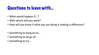 Questions to leave with…
• What would happen if…?
• With whom will you work?
• How will you know if what you are doing is making a difference?
• Something to hang on to…
• Something to let go of…
• Something to try…
 