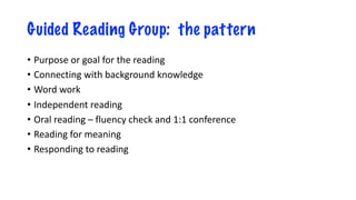 Guided Reading Group: the pattern
• Purpose or goal for the reading
• Connecting with background knowledge
• Word work
• Independent reading
• Oral reading – fluency check and 1:1 conference
• Reading for meaning
• Responding to reading
 
