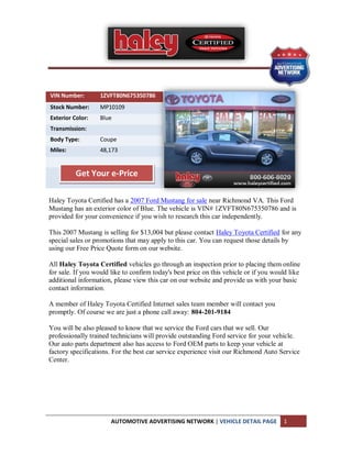 VIN Number:        1ZVFT80N675350786
Stock Number:      MP10109
Exterior Color:    Blue
Transmission:
Body Type:         Coupe
Miles:             48,173


          Get Your e-Price

Haley Toyota Certified has a 2007 Ford Mustang for sale near Richmond VA. This Ford
Mustang has an exterior color of Blue. The vehicle is VIN# 1ZVFT80N675350786 and is
provided for your convenience if you wish to research this car independently.

This 2007 Mustang is selling for $13,004 but please contact Haley Toyota Certified for any
special sales or promotions that may apply to this car. You can request those details by
using our Free Price Quote form on our website.

All Haley Toyota Certified vehicles go through an inspection prior to placing them online
for sale. If you would like to confirm today's best price on this vehicle or if you would like
additional information, please view this car on our website and provide us with your basic
contact information.

A member of Haley Toyota Certified Internet sales team member will contact you
promptly. Of course we are just a phone call away: 804-201-9184

You will be also pleased to know that we service the Ford cars that we sell. Our
professionally trained technicians will provide outstanding Ford service for your vehicle.
Our auto parts department also has access to Ford OEM parts to keep your vehicle at
factory specifications. For the best car service experience visit our Richmond Auto Service
Center.




                       AUTOMOTIVE ADVERTISING NETWORK | VEHICLE DETAIL PAGE            1
 