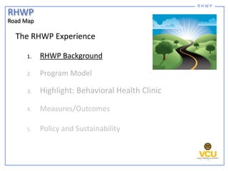 R H W P
The RHWP Experience
1. RHWP Background
2. Program Model
3. Highlight: Behavioral Health Clinic
4. Measures/Outcome...