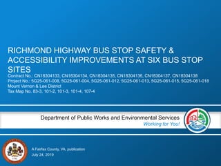 A Fairfax County, VA, publication
Department of Public Works and Environmental Services
Working for You!
RICHMOND HIGHWAY BUS STOP SAFETY &
ACCESSIBILITY IMPROVEMENTS AT SIX BUS STOP
SITES
Contract No.: CN18304133, CN18304134, CN18304135, CN18304136, CN18304137, CN18304138
Project No.: 5G25-061-008, 5G25-061-004, 5G25-061-012, 5G25-061-013, 5G25-061-015, 5G25-061-018
Mount Vernon & Lee District
Tax Map No. 83-3, 101-2, 101-3, 101-4, 107-4
July 24, 2019
 