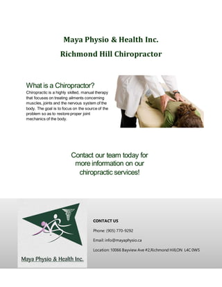 Maya Physio & Health Inc.
Richmond Hill Chiropractor
CONTACT US
Phone: (905) 770-9292
Email: info@mayaphysio.ca
Location: 10066 Bayview Ave #2,Richmond Hill,ON L4C 0W5
What is a Chiropractor?
Chiropractic is a highly skilled, manual therapy
that focuses on treating ailments concerning
muscles, joints and the nervous system of the
body. The goal is to focus on the source of the
problem so as to restore proper joint
mechanics of the body.
Contact our team today for
more information on our
chiropractic services!
 