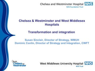 Chelsea & Westminster and West Middlesex
Hospitals
Transformation and integration
Susan Sinclair, Director of Strategy, WMUH
Dominic Conlin, Director of Strategy and Integration, CWFT
 