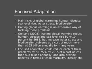 Focused Adaptation Main risks of global warming: hunger, disease, sea level rise, water stress, biodiversity Halting global warming is an expensive way of tackling these problems Goklany (2008): halting global warming reduce hunger, disease and sea level rise by 4-10 percent by 2085, but increase water stress and biodiversity problems at a cost of much more than $165 billion annually for many years Focused adaptation could reduce each of these problems by 50-75% by 2015 at a cost of less than $34 billion annually, and also provide benefits in terms of child mortality, literacy etc. 