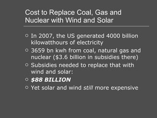 Cost to Replace Coal, Gas and Nuclear with Wind and Solar In 2007, the US generated 4000 billion kilowatthours of electricity 3659 bn kwh from coal, natural gas and nuclear ($3.6 billion in subsidies there) Subsidies needed to replace that with wind and solar: $88 BILLION Yet solar and wind  still  more expensive 