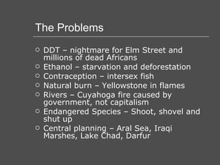 The Problems DDT – nightmare for Elm Street and millions of dead Africans Ethanol – starvation and deforestation Contraception – intersex fish Natural burn – Yellowstone in flames Rivers – Cuyahoga fire caused by government, not capitalism Endangered Species – Shoot, shovel and shut up Central planning – Aral Sea, Iraqi Marshes, Lake Chad, Darfur 