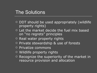The Solutions DDT should be used appropriately (wildlife property rights) Let the market decide the fuel mix based on “no regrets” principles Real water property rights Private stewardship & use of forests Privatize commons Wildlife property rights Recognize the superiority of the market in resource provision and allocation 