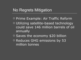 No Regrets Mitigation Prime Example: Air Traffic Reform Utilizing satellite-based technology could save 146 million barrels of oil annually Saves the economy $20 billion Reduces GHG emissions by 53 million tonnes 
