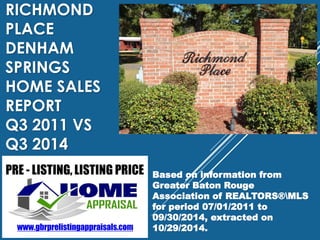 RICHMOND 
PLACE 
DENHAM 
SPRINGS 
HOME SALES 
REPORT 
Q3 2011 VS 
Q3 2014 
Based on information from 
Greater Baton Rouge 
Association of REALTORS®MLS 
for period 07/01/2011 to 
09/30/2014, extracted on 
10/29/2014. 
 