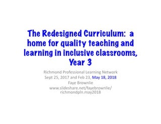 The Redesigned Curriculum: a
home for quality teaching and
learning in inclusive classrooms,
Year 3	
Richmond	Professional	Learning	Network	
Sept	25,	2017	and	Feb	23,	May	18,	2018	
Faye	Brownlie	
www.slideshare.net/fayebrownlie/
richmondpln.may2018	
 